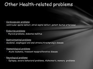 • Cardiovascular problems
ventricular spetal defect, atrial septal defect, patent ductus arteriosus
• Endocrine problems
• thyroid problems, diabetes mellitus
• Gastrointestinal problems
• duodenal, esophageal and anal atresia,Hirschprung’s disease
• Haematological problems
• Acute leukemia, transient myeproliferative disease
• Neurological problems
• Epilepsy, severe behavioral problems, Alzheimer’s, memory problems
Other Health-related problems
 