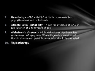 7. Hematology – CBC with DLC at birth to evaluate for
polycythemia as well as leukemia.
8. Atlanto-axial instability – X ray for evidence of AAI or
sub-luxation at 3 to 5 years of age.
9. Alzheimer’s disease – Adult with a Down Syndrome has
earlier onset of symptoms. When diagnosis is considered,
thyroid disease and possible depression should be excluded.
10. Physiotherapy
 