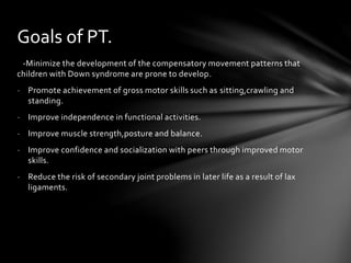 -Minimize the development of the compensatory movement patterns that
children with Down syndrome are prone to develop.
- Promote achievement of gross motor skills such as sitting,crawling and
standing.
- Improve independence in functional activities.
- Improve muscle strength,posture and balance.
- Improve confidence and socialization with peers through improved motor
skills.
- Reduce the risk of secondary joint problems in later life as a result of lax
ligaments.
Goals of PT.
 