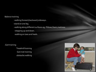 Balance training
-walking forward,backward,sideways.
-stand on one leg.
-walking along different surfaces eg. Pillows,foam,mattress
-stepping up and down.
-walking on toes and heels.
.Gait training
Treadmill training
Gait mat training
obstacles walking
 