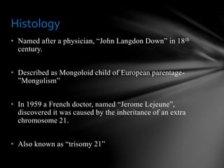 • Named after a physician, “John Langdon Down” in 18th
century.
• Described as Mongoloid child of European parentage-
”Mongolism”
• In 1959 a French doctor, named “Jerome Lejeune”,
discovered it was caused by the inheritance of an extra
chromosome 21.
• Also known as “trisomy 21”
Histology
 