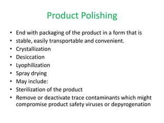 Product Polishing
•
•
•
•
•
•
•
•
•

End with packaging of the product in a form that is
stable, easily transportable and convenient.
Crystallization
Desiccation
Lyophilization
Spray drying
May include:
Sterilization of the product
Remove or deactivate trace contaminants which might
compromise product safety viruses or depyrogenation

 