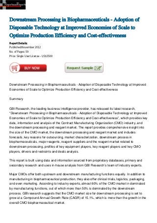 Downstream Processing in Biopharmaceuticals - Adoption of
Disposable Technology at Improved Economies of Scale to
Optimize Production Efficiency and Cost-effectiveness
Report Details:
Published:November 2012
No. of Pages: 59
Price: Single User License – US$3500




Downstream Processing in Biopharmaceuticals - Adoption of Disposable Technology at Improved
Economies of Scale to Optimize Production Efficiency and Cost-effectiveness


Summary


GBI Research, the leading business intelligence provider, has released its latest research,
“Downstream Processing in Biopharmaceuticals - Adoption of Disposable Technology at Improved
Economies of Scale to Optimize Production Efficiency and Cost-effectiveness”, which provides key
data, information and analysis of the Contract Manufacturing Organization (CMO) industry, and
the downstream processing and reagent market. The report provides comprehensive insight into
the size of the CMO market, the downstream processing and reagent market and includes
forecasts, key reasons for outsourcing, market characterization, downstream process in
biopharmaceuticals, major reagents, reagent suppliers and the reagent market related to
downstream processing, profiles of key equipment players, key reagent players and key CMO
players, drivers and restraints and deals analysis.

This report is built using data and information sourced from proprietary databases, primary and
secondary research and uses in-house analysis from GBI Research’s team of industry experts.

Major CMOs offer both upstream and downstream manufacturing functions equally. In addition to
manufacturing in biopharmaceutical production, they also offer clinical trials, logistics, packaging,
and even marketing. According to industry experts, almost 60% of the CMO market in dominated
by manufacturing functions, out of which more than 50% is dominated by the downstream
process. GBI research suggests that the CMO market size for downstream processing is set to
grow at a Compound Annual Growth Rate (CAGR) of 15.1%, which is more than the growth in the
overall CMO biopharmaceutical market.
 