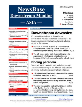 For analysis and commentary on these and other stories, plus the latest downstream developments, see inside…
Copyright © 2012 NewsBase Ltd.
www.newsbase.com Edited by Ryan Stevenson
All rights reserved. No part of this publication may be reproduced, redistributed, or otherwise copied without the written permission of the authors. This includes internal distribution. All
reasonable endeavours have been used to ensure the accuracy of the information contained in this publication. However, no warranty is given to the accuracy of its contents
08 February 2012
Pilot Issue
News
Analysis
Intelligence
Published by
NewsBase
COMMENTARY 2
ExxonMobil downsizes downstream
footprint in Japan 2
Eastern Promise: Asia emerges as global
downstream powerhouse 3
POLICY 4
Indonesia abandons plans to cut fuel
subsidies 4
PTT drops fuel prices 5
REFINING 5
Kuwait closes in on China refinery deal 5
Chinese plan Myanmar refinery 5
Sinopec rewards refineries for higher fuel
production 6
Petrovietnam plans expansion 6
FUELS 7
Chinese petroleum product imports up
30% in December 7
Japanese petroleum product sales up in
December 8
South Korean petroleum product exports
up in 2011 8
PETROCHEMICALS 9
Asian traders in determined mood on Iran
petchem volumes 9
Sabic signs MoU with Sinopec 9
TERMINALS & STORAGE 10
Pertamina to build US$450m crude
terminal 10
NEWS IN BRIEF 10
STATISTICS 15
NEWS THIS WEEK…
Downstream downsize
ExxonMobil’s decision to downsize its
downstream business in Japan is indicative of the
tough conditions in the fuel market and refining
sector in the country.
Exxon is to reduce its stake in TonenGeneral
Sekiyu from 50.5% to 22%, which could spur a
wider realignment among Japan’s oil refiners. (Page 2)
The US super-major feels it cannot improve its
Japanese oil refining and sales businesses
because of the weak market, hence its retreat. (Page 2)
Pricing paranoia
Southeast Asian countries such as Indonesia and
Thailand remain wary of the political implications
of cutting fuel subsidies despite high oil prices.
The Indonesian government has abandoned plans
to cut fuel subsidies in April. (Page 4)
Thailand’s state-run PTT and other fuel retailers in
the country have reduced pump prices for petrol,
diesel and gasohol. (Page 5)
Thailand has used its state oil fund to pay for the
cuts. But the fund is in the red and the
government is borrowing money to make the cuts,
which has been criticised as unsustainable. (Page 5)
NewsBase
Downstream Monitor
–– ASIA ––
 