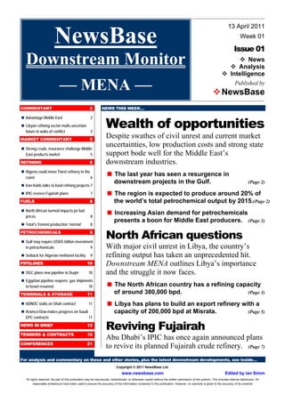13 April 2011

                         NewsBase                                                                                                                                                Week 01

                                                                                                                                                                            Issue 01
   Downstream Monitor                                                                                                                                               
                                                                                                                                                                        News
                                                                                                                                                                      Analysis
                                                                                                                                                                  
                                                                                                                                                                   Intelligence

      –– MENA ––                                                                                                                                           
                                                                                                                                                            NewsBase
                                                                                                                                                                             Published by



COMMENTARY                                            2         NEWS THIS WEEK…



                                                                    Wealth of opportunities

 Advantage Middle East                                 2

 Libyan refining sector mulls uncertain
   future in wake of conflict                          3
MARKET COMMENTARY                                     5
                                                                    Despite swathes of civil unrest and current market

 Strong crude, insurance challenge Middle
                                                                    uncertainties, low production costs and strong state
   East products market                                5            support bode well for the Middle East’s
REFINING                                              6             downstream industries.

 Algeria could move Tiaret refinery to the
   coast                                               6
                                                                     last year has seen a resurgence in
                                                                     The
                                                                          downstream projects in the Gulf.                                                                              (Page 2)
 holds talks to fund refining projects 7
 Iran
 revives Fujairah plans
 IPIC                                                  7             region is expected to produce around 20% of
                                                                     The
FUELS                                                 8                   the world’s total petrochemical output by 2015.(Page 2)

 North African turmoil impacts jet fuel
   prices                                              8
                                                                    
                                                                     Increasing Asian demand for petrochemicals
                                                                          presents a boon for Middle East producers.                                                                    (Page 3)

 Total’s Yemeni production ‘normal’                    8
PETROCHEMICALS

 may require US$55 billion investment
 Gulf
                                                      9
                                                                    North African questions
   in petrochemicals                                   9            With major civil unrest in Libya, the country’s

 Setback for Algerian methanol facility                9            refining output has taken an unprecedented hit.
PIPELINES                                           10              Downstream MENA outlines Libya’s importance
 plans new pipeline to Duqm
 OGC                                                 10             and the struggle it now faces.

 Egyptian pipeline reopens; gas shipments
   to Israel resumed                                 10              North African country has a refining capacity
                                                                     The
TERMINALS & STORAGE                                 11                    of around 380,000 bpd.                                                                                        (Page 3)


 ADNOC stalls on Shah contract                       11             
                                                                     Libya has plans to build an export refinery with a

 Aramco-Dow makes progress on Saudi                                       capacity of 200,000 bpd at Misrata.                                                                           (Page 5)
   EPC contracts                                     11
NEWS IN BRIEF                                       12
                                                                    Reviving Fujairah
TENDERS & CONTRACTS                                 19
                                                                    Abu Dhabi’s IPIC has once again announced plans
CONFERENCES                                         21
                                                                    to revive its planned Fujairah crude refinery. (Page 7)
For analysis and commentary on these and other stories, plus the latest downstream developments, see inside…
                                                                            Copyright © 2011 NewsBase Ltd.
                                                                                www.newsbase.com                                                                     Edited by Ian Simm
   All rights reserved. No part of this publication may be reproduced, redistributed, or otherwise copied without the written permission of the authors. This includes internal distribution. All
         reasonable endeavours have been used to ensure the accuracy of the information contained in this publication. However, no warranty is given to the accuracy of its contents
 