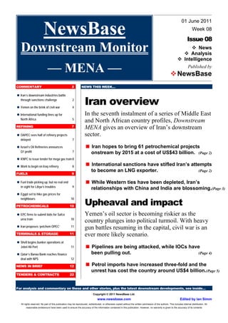 01 June 2011

                         NewsBase                                                                                                                                                Week 08

                                                                                                                                                                            Issue 08
   Downstream Monitor                                                                                                                                               
                                                                                                                                                                        News
                                                                                                                                                                      Analysis
                                                                                                                                                                  
                                                                                                                                                                   Intelligence

      –– MENA ––                                                                                                                                           
                                                                                                                                                            NewsBase
                                                                                                                                                                             Published by



COMMENTARY                                            2         NEWS THIS WEEK…




                                                                    Iran overview

 Iran’s downstream industries battle
   through sanctions challenge                         2


 Yemen on the brink of civil war                       4


 International funding lines up for                                 In the seventh instalment of a series of Middle East
   North Africa                                        5
                                                                    and North African country profiles, Downstream
REFINING                                              7             MENA gives an overview of Iran’s downstream

 OAPEC sees half of refinery projects                               sector.
   delayed                                             7


 Israel’s Oil Refineries announces                                  
                                                                     Iran hopes to bring 61 petrochemical projects
   Q1 profit                                           7                  onstream by 2015 at a cost of US$43 billion.                                                                  (Page 2)

 KNPC to issue tender for mega gas train 8


 Work to begin on Iraq refinery                        8            
                                                                     International sanctions have stifled Iran’s attempts
                                                                          to become an LNG exporter.                                                                                    (Page 2)
FUELS                                                 9

 trade picking up, but no real end
 Fuel                                                               
                                                                     While Western ties have been depleted, Iran’s
   in sight for Libya’s troubles                       9
                                                                          relationships with China and India are blossoming.(Page 3)

 Egypt set to hike gas prices for


                                                                    Upheaval and impact
   neighbours                                        10

PETROCHEMICALS                                      10

 firms to submit bids for Safco
 EPC                                                                Yemen’s oil sector is becoming riskier as the
   urea train                                        10
                                                                    country plunges into political turmoil. With heavy
 proposes ‘petchem OPEC’
 Iran                                                11
                                                                    gun battles resuming in the capital, civil war is an
TERMINALS & STORAGE                                 11              ever more likely scenario.
 begins bunker operations at
 Shell
   Jebel Ali Port                                    11             
                                                                     Pipelines are being attacked, while IOCs have

 Qatar’s Barwa Bank reaches finance                                       been pulling out.                                                                                             (Page 4)
   deal with NPS                                     12

NEWS IN BRIEF                                       12              
                                                                     Petrol imports have increased three-fold and the
                                                                          unrest has cost the country around US$4 billion.(Page 5)
TENDERS & CONTRACTS                                 22



For analysis and commentary on these and other stories, plus the latest downstream developments, see inside…
                                                                            Copyright © 2011 NewsBase Ltd.
                                                                                www.newsbase.com                                                                     Edited by Ian Simm
   All rights reserved. No part of this publication may be reproduced, redistributed, or otherwise copied without the written permission of the authors. This includes internal distribution. All
         reasonable endeavours have been used to ensure the accuracy of the information contained in this publication. However, no warranty is given to the accuracy of its contents
 
