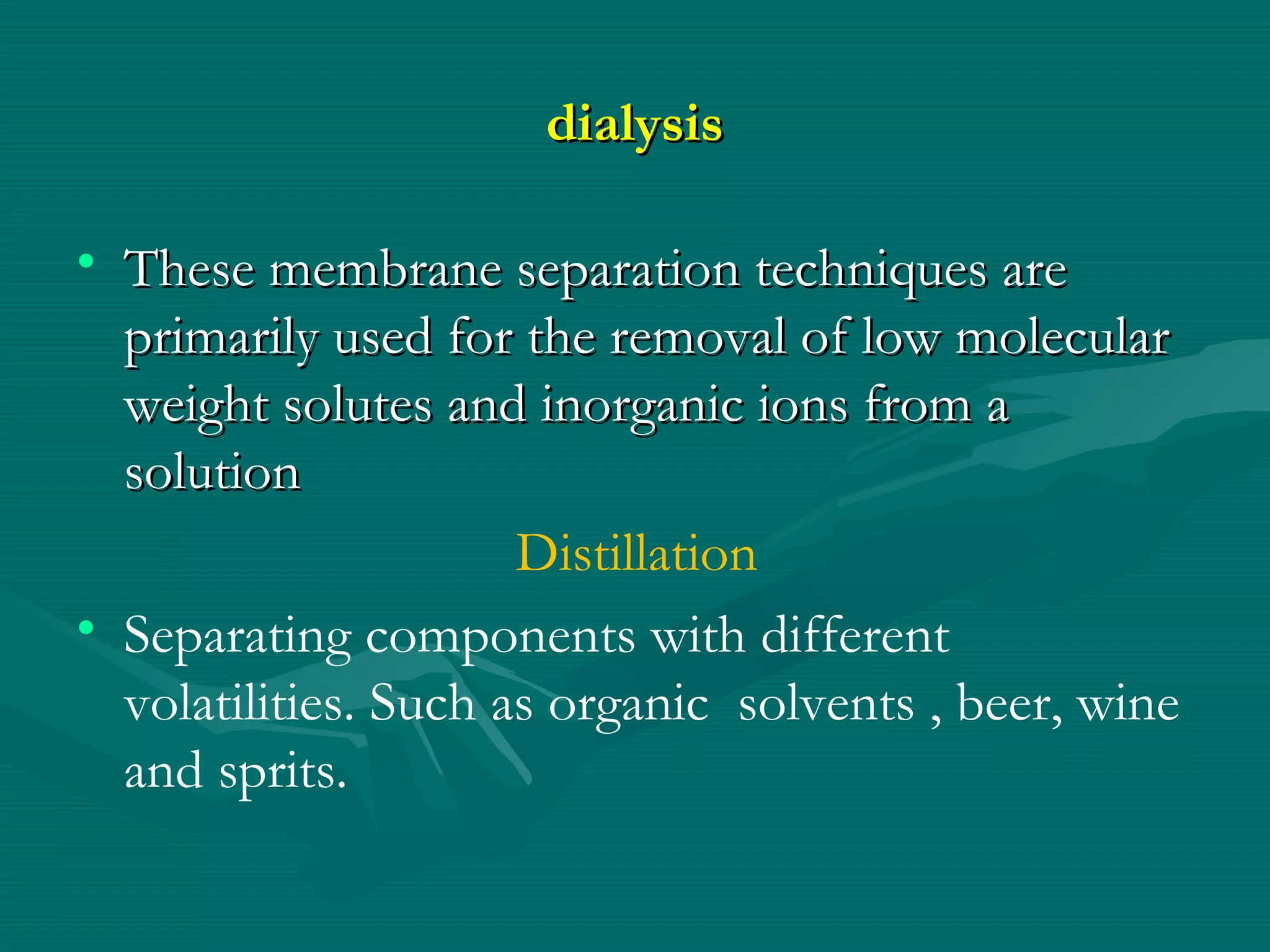 dialysis
• These membrane separation techniques are
primarily used for the removal of low molecular
weight solutes and inorganic ions from a
solution
Distillation
• Separating components with different
volatilities. Such as organic solvents , beer, wine
and sprits.

 