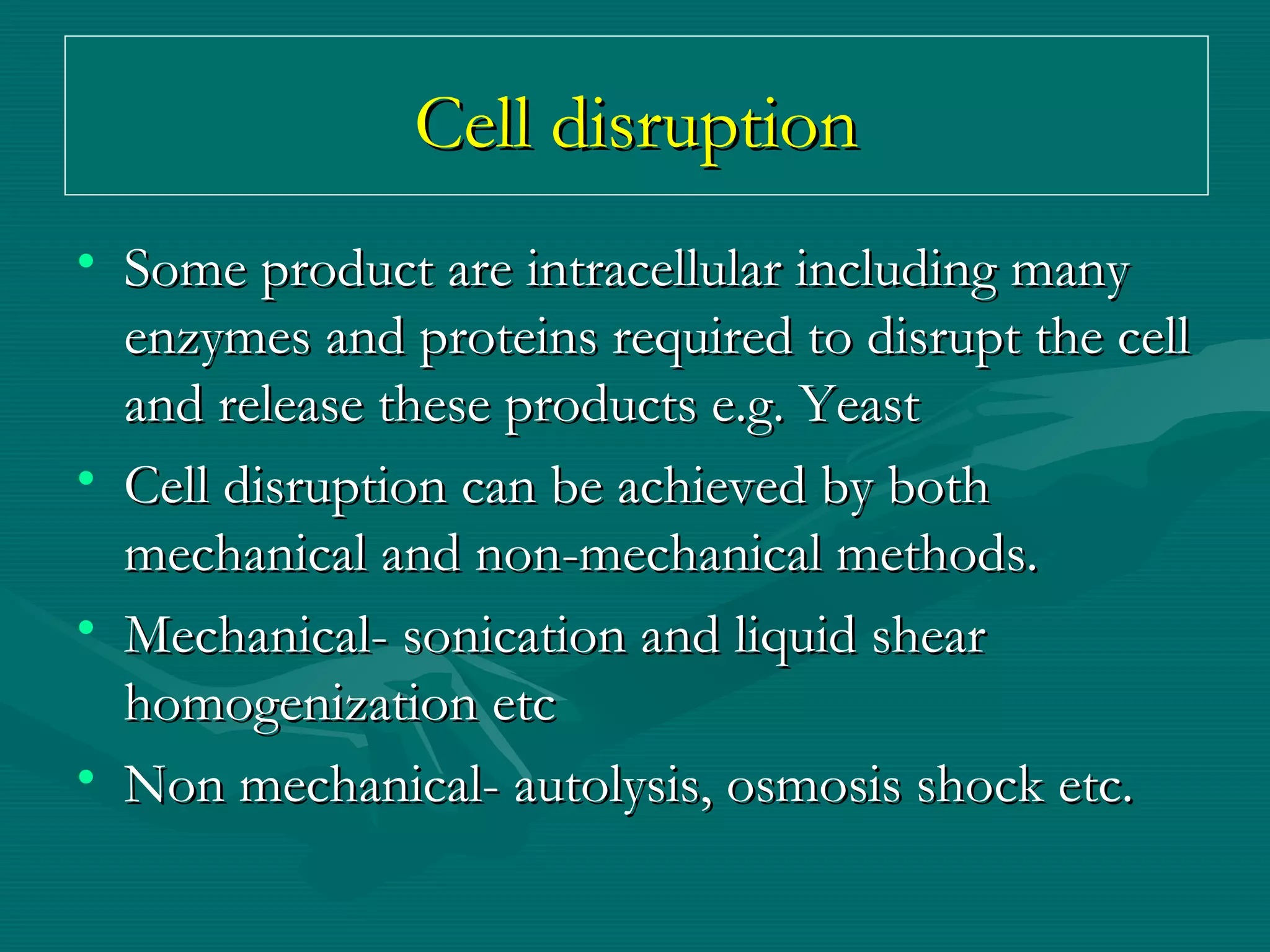 Cell disruption
• Some product are intracellular including many
enzymes and proteins required to disrupt the cell
and release these products e.g. Yeast
• Cell disruption can be achieved by both
mechanical and non-mechanical methods.
• Mechanical- sonication and liquid shear
homogenization etc
• Non mechanical- autolysis, osmosis shock etc.

 
