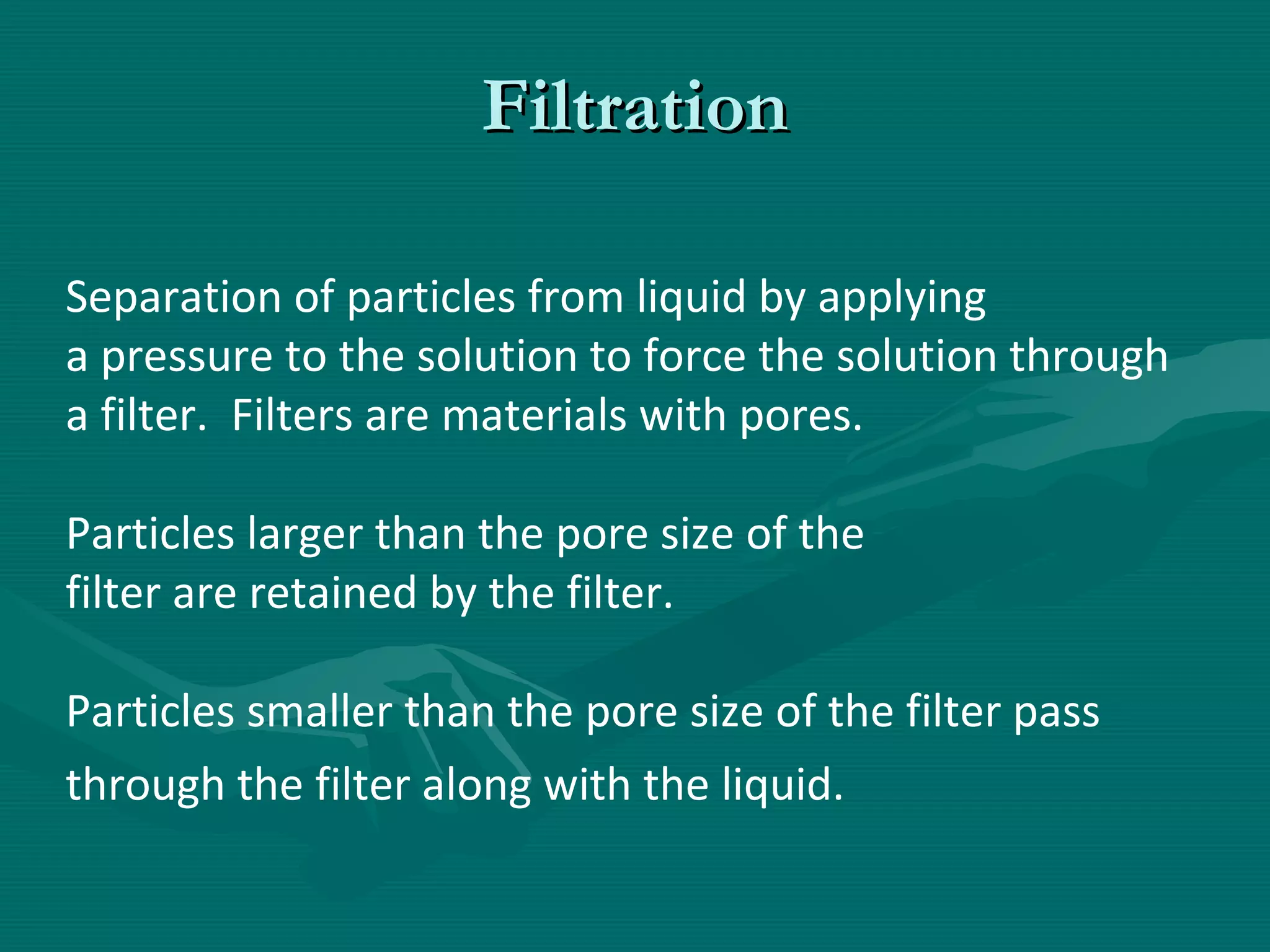 Filtration
Separation of particles from liquid by applying
a pressure to the solution to force the solution through
a filter. Filters are materials with pores.
Particles larger than the pore size of the
filter are retained by the filter.
Particles smaller than the pore size of the filter pass
through the filter along with the liquid.

 
