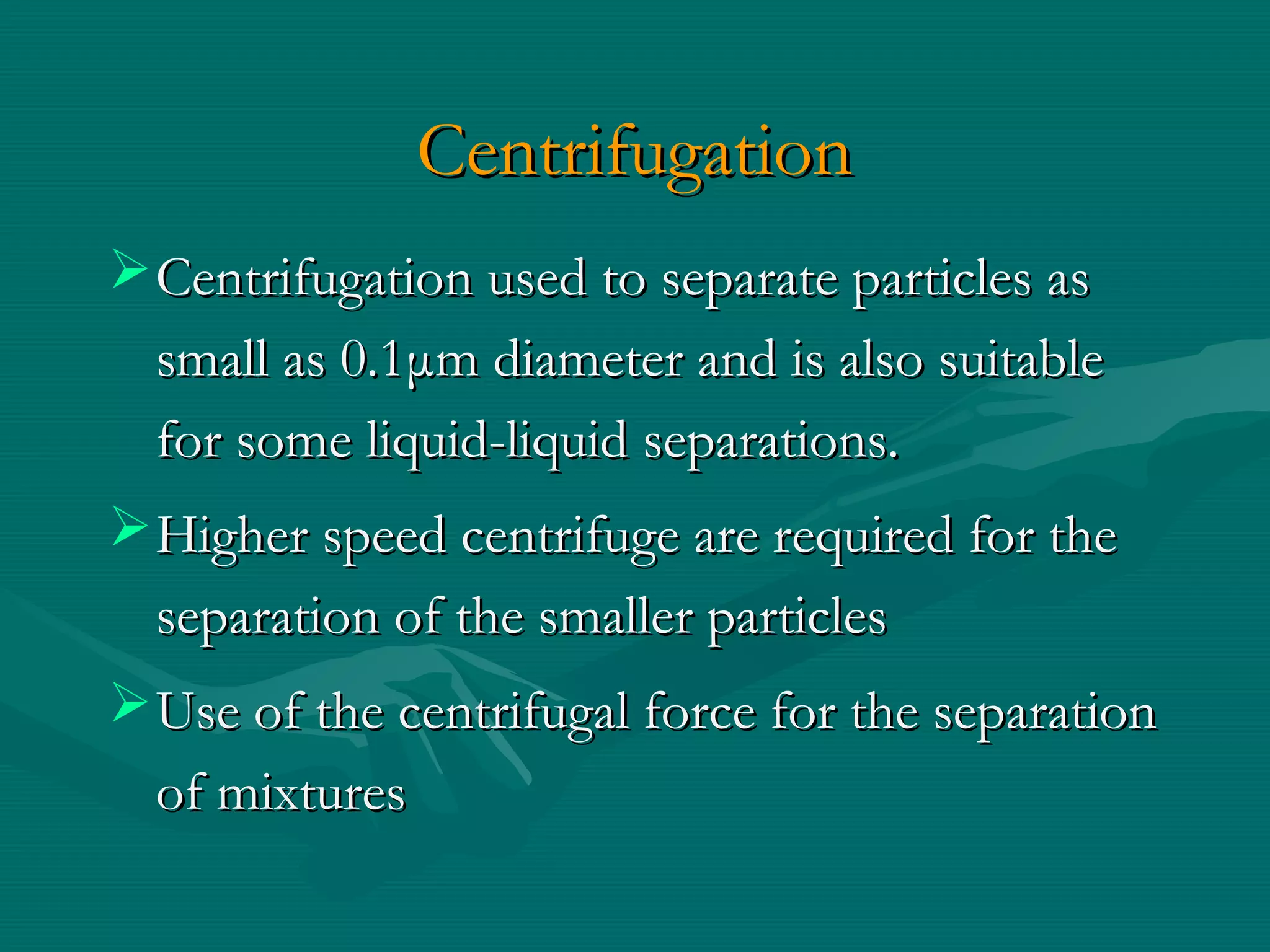 Centrifugation
 Centrifugation used to separate particles as
small as 0.1μm diameter and is also suitable
for some liquid-liquid separations.
 Higher speed centrifuge are required for the
separation of the smaller particles
 Use of the centrifugal force for the separation
of mixtures

 