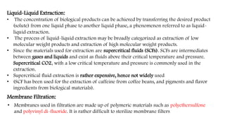 Liquid-Liquid Extraction:
• The concentration of biological products can be achieved by transferring the desired product
(solute) from one liquid phase to another liquid phase, a phenomenon referred to as liquid-
liquid extraction.
• The process of liquid-liquid extraction may be broadly categorized as extraction of low
molecular weight products and extraction of high molecular weight products.
• Since the materials used for extraction are supercritical fluids (SCFs). SCFs are intermediates
between gases and liquids and exist as fluids above their critical temperature and pressure.
Supercritical CO2, with a low critical temperature and pressure is commonly used in the
extraction.
• Supercritical fluid extraction is rather expensive, hence not widely used
• (SCF has been used for the extraction of caffeine from coffee beans, and pigments and flavor
ingredients from biological materials).
Membrane Filtration:
• Membranes used in filtration are made up of polymeric materials such as polyethersulfone
and polyvinyl di-fluoride. It is rather difficult to sterilize membrane filters
 