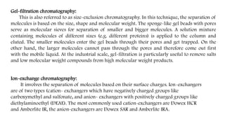 Gel-filtration chromatography:
This is also referred to as size-exclusion chromatography. In this technique, the separation of
molecules is based on the size, shape and molecular weight. The sponge-like gel beads with pores
serve as molecular sieves for separation of smaller and bigger molecules. A solution mixture
containing molecules of different sizes (e.g. different proteins) is applied to the column and
eluted. The smaller molecules enter the gel beads through their pores and get trapped. On the
other hand, the larger molecules cannot pass through the pores and therefore come out first
with the mobile liquid. At the industrial scale, gel-filtration is particularly useful to remove salts
and low molecular weight compounds from high molecular weight products.
Ion-exchange chromatography:
It involves the separation of molecules based on their surface charges. Ion-exchangers
are of two types (cation- exchangers which have negatively charged groups like
carboxymethyl and sulfonate, and anion- exchangers with positively charged groups like
diethylaminoethyl (DEAE). The most commonly used cation-exchangers are Dowex HCR
and Amberlite IR, the anion-exchangers are Dowex SAR and Amberlite IRA.
 