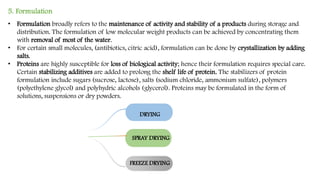5. Formulation
• Formulation broadly refers to the maintenance of activity and stability of a products during storage and
distribution. The formulation of low molecular weight products can be achieved by concentrating them
with removal of most of the water.
• For certain small molecules, (antibiotics, citric acid), formulation can be done by crystallization by adding
salts.
• Proteins are highly susceptible for loss of biological activity; hence their formulation requires special care.
Certain stabilizing additives are added to prolong the shelf life of protein. The stabilizers of protein
formulation include sugars (sucrose, lactose), salts (sodium chloride, ammonium sulfate), polymers
(polyethylene glycol) and polyhydric alcohols (glycerol). Proteins may be formulated in the form of
solutions, suspensions or dry powders.
DRYING
SPRAY DRYING
FREEZE DRYING
 