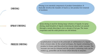 DRYING
SPRAY DRYING
FREEZE DRYING
Drying is an essential component of product formulation. It
basically involves the transfer of heat to a wet product for removal
of moisture
Spray drying is used for drying large volumes of liquids. In spray
drying, small droplets of liquid containing the product are passed
through a nozzle directing it over a stream of hot gas. The water
evaporates and the solid particles are left behind.
Lyophilization is based on the principle of sublimation of a liquid
from a frozen state. In the actual technique, the liquid containing the
product is frozen and then dried in a freeze-dryer under vacuum. The
vacuum can now be released and the product containing vials can be
sealed e.g., penicillin can be freeze dried directly in ampules.
 