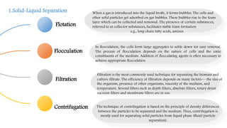 Flotation
Flocculation
Filtration
Centrifugation
When a gas is introduced into the liquid broth, it forms bubbles. The cells and
other solid particles get adsorbed on gas bubbles. These bubbles rise to the foam
layer which can be collected and removed. The presence of certain substances,
referred to as collector substances, facilitates stable foam formation
e.g., long chain fatty acids, amines.
In flocculation, the cells form large aggregates to settle down for easy removal.
The process of flocculation depends on the nature of cells and the ionic
constituents of the medium. Addition of flocculating agents is often necessary to
achieve appropriate flocculation
Filtration is the most commonly used technique for separating the biomass and
culture filtrate. The efficiency of filtration depends on many factors— the size of
the organism, presence of other organisms, viscosity of the medium, and
temperature. Several filters such as depth filters, absolute filters, rotary drum
vacuum filters and membrane filters are in use.
The technique of centrifugation is based on the principle of density differences
between the particles to be separated and the medium. Thus, centrifugation is
mostly used for separating solid particles from liquid phase (fluid/particle
separation).
1.Solid-Liquid Separation
 