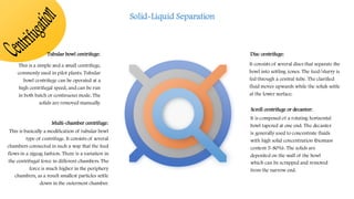 C
e
n
t
r
i
f
u
g
a
t
i
o
n
Disc centrifuge:
It consists of several discs that separate the
bowl into settling zones. The feed/slurry is
fed through a central tube. The clarified
fluid moves upwards while the solids settle
at the lower surface.
Tubular bowl centrifuge:
This is a simple and a small centrifuge,
commonly used in pilot plants. Tubular
bowl centrifuge can be operated at a
high centrifugal speed, and can be run
in both batch or continuous mode. The
solids are removed manually.
Multi-chamber centrifuge:
This is basically a modification of tubular bowl
type of centrifuge. It consists of several
chambers connected in such a way that the feed
flows in a zigzag fashion. There is a variation in
the centrifugal force in different chambers. The
force is much higher in the periphery
chambers, as a result smallest particles settle
down in the outermost chamber.
Scroll centrifuge or decanter:
It is composed of a rotating horizontal
bowl tapered at one end. The decanter
is generally used to concentrate fluids
with high solid concentration (biomass
content 5-80%). The solids are
deposited on the wall of the bowl
which can be scrapped and removed
from the narrow end.
Solid-Liquid Separation
 