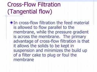 Cross-Flow Filtration
(Tangential flow)
In cross-flow filtration the feed material
is allowed to flow parallel to the
membrane, while the pressure gradient
is across the membrane. The primary
advantage of cross-flow filtration is that
it allows the solids to be kept in
suspension and minimizes the build up
of a filter cake to plug or foul the
membrane
 