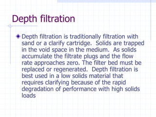 Depth filtration
Depth filtration is traditionally filtration with
sand or a clarify cartridge. Solids are trapped
in the void space in the medium. As solids
accumulate the filtrate plugs and the flow
rate approaches zero. The filter bed must be
replaced or regenerated. Depth filtration is
best used in a low solids material that
requires clarifying because of the rapid
degradation of performance with high solids
loads
 