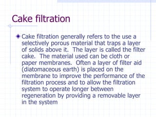 Cake filtration
Cake filtration generally refers to the use a
selectively porous material that traps a layer
of solids above it. The layer is called the filter
cake. The material used can be cloth or
paper membranes. Often a layer of filter aid
(diatomaceous earth) is placed on the
membrane to improve the performance of the
filtration process and to allow the filtration
system to operate longer between
regeneration by providing a removable layer
in the system
 