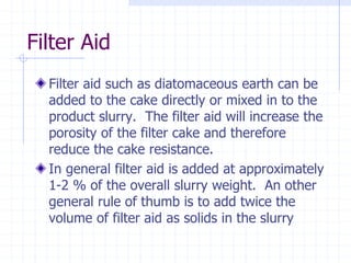 Filter Aid
Filter aid such as diatomaceous earth can be
added to the cake directly or mixed in to the
product slurry. The filter aid will increase the
porosity of the filter cake and therefore
reduce the cake resistance.
In general filter aid is added at approximately
1-2 % of the overall slurry weight. An other
general rule of thumb is to add twice the
volume of filter aid as solids in the slurry
 