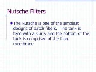 Nutsche Filters
The Nutsche is one of the simplest
designs of batch filters. The tank is
feed with a slurry and the bottom of the
tank is comprised of the filter
membrane
 