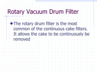 Rotary Vacuum Drum Filter
The rotary drum filter is the most
common of the continuous cake filters.
It allows the cake to be continuously be
removed
 