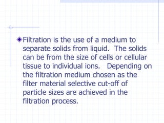 Filtration is the use of a medium to
separate solids from liquid. The solids
can be from the size of cells or cellular
tissue to individual ions. Depending on
the filtration medium chosen as the
filter material selective cut-off of
particle sizes are achieved in the
filtration process.
 
