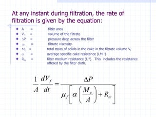 At any instant during filtration, the rate of
filtration is given by the equation:
A = filter area
Vf = volume of the filtrate
P = pressure drop across the filter
mf = filtrate viscosity
Mc = total mass of solids in the cake in the filtrate volume Vf
a = average specific cake resistance (LM-1)
Rm = filter medium resistance (L-1). This includes the resistance
offered by the filter cloth.














=
m
c
f
f
R
A
M
P
dt
dV
A
a
m
1
 