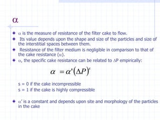 a
a is the measure of resistance of the filter cake to flow.
Its value depends upon the shape and size of the particles and size of
the interstitial spaces between them.
Resistance of the filter medium is negligible in comparison to that of
the cake resistance (a).
a, the specific cake resistance can be related to P empirically:
s = 0 if the cake incompressible
s = 1 if the cake is highly compressible
a’ is a constant and depends upon site and morphology of the particles
in the cake
 s
P

= '
a
a
 