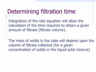 Determining filtration time
Integration of the rate equation will allow the
calculation of the time required to obtain a given
amount of filtrate (filtrate volume).
The mass of solids in the cake will depend upon the
volume of filtrate collected (for a given
concentration of solids in the liquid-solid mixture)
 