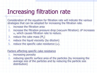 Increasing filtration rate
Consideration of the equation for filtration rate will indicate the various
strategies that can be adopted for increasing the filtration rate.
1. increase the filtration area
2. increase the filtration pressure drop (vacuum filtration) P increases
a, which causes filtration rate to reduce.
3. reduce the cake mass (Mc)
4. reduce the liquid viscosity (by dilution)
5. reduce the specific cake resistance (a).
Factors affecting specific cake resistance
1. increasing porosity
2. reducing specific surface area of the particles (by increasing the
average size of the particles and by reducing the particle size
distribution)
 