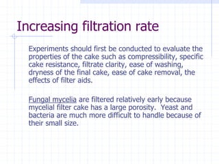 Increasing filtration rate
Experiments should first be conducted to evaluate the
properties of the cake such as compressibility, specific
cake resistance, filtrate clarity, ease of washing,
dryness of the final cake, ease of cake removal, the
effects of filter aids.
Fungal mycelia are filtered relatively early because
mycelial filter cake has a large porosity. Yeast and
bacteria are much more difficult to handle because of
their small size.
 