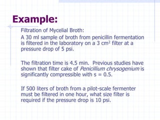 Example:
Filtration of Mycelial Broth:
A 30 ml sample of broth from penicillin fermentation
is filtered in the laboratory on a 3 cm2 filter at a
pressure drop of 5 psi.
The filtration time is 4.5 min. Previous studies have
shown that filter cake of Penicillium chrysogenium is
significantly compressible with s = 0.5.
If 500 liters of broth from a pilot-scale fermenter
must be filtered in one hour, what size filter is
required if the pressure drop is 10 psi.
 