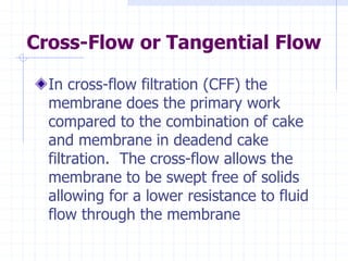 Cross-Flow or Tangential Flow
In cross-flow filtration (CFF) the
membrane does the primary work
compared to the combination of cake
and membrane in deadend cake
filtration. The cross-flow allows the
membrane to be swept free of solids
allowing for a lower resistance to fluid
flow through the membrane
 