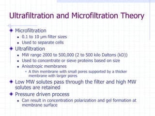 Ultrafiltration and Microfiltration Theory
Microfiltration
 0.1 to 10 μm filter sizes
 Used to separate cells
Ultrafiltration
 MW range 2000 to 500,000 (2 to 500 kilo Daltons (kD))
 Used to concentrate or sieve proteins based on size
 Anisotropic membranes
 A thin membrane with small pores supported by a thicker
membrane with larger pores
Low MW solutes pass through the filter and high MW
solutes are retained
Pressure driven process
 Can result in concentration polarization and gel formation at
membrane surface
 