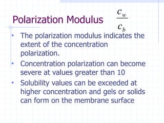 Polarization Modulus
• The polarization modulus indicates the
extent of the concentration
polarization.
• Concentration polarization can become
severe at values greater than 10
• Solubility values can be exceeded at
higher concentration and gels or solids
can form on the membrane surface
b
w
c
c
 