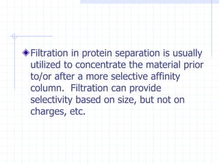 Filtration in protein separation is usually
utilized to concentrate the material prior
to/or after a more selective affinity
column. Filtration can provide
selectivity based on size, but not on
charges, etc.
 