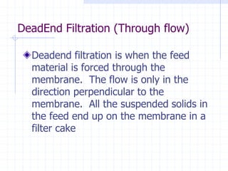 DeadEnd Filtration (Through flow)
Deadend filtration is when the feed
material is forced through the
membrane. The flow is only in the
direction perpendicular to the
membrane. All the suspended solids in
the feed end up on the membrane in a
filter cake
 