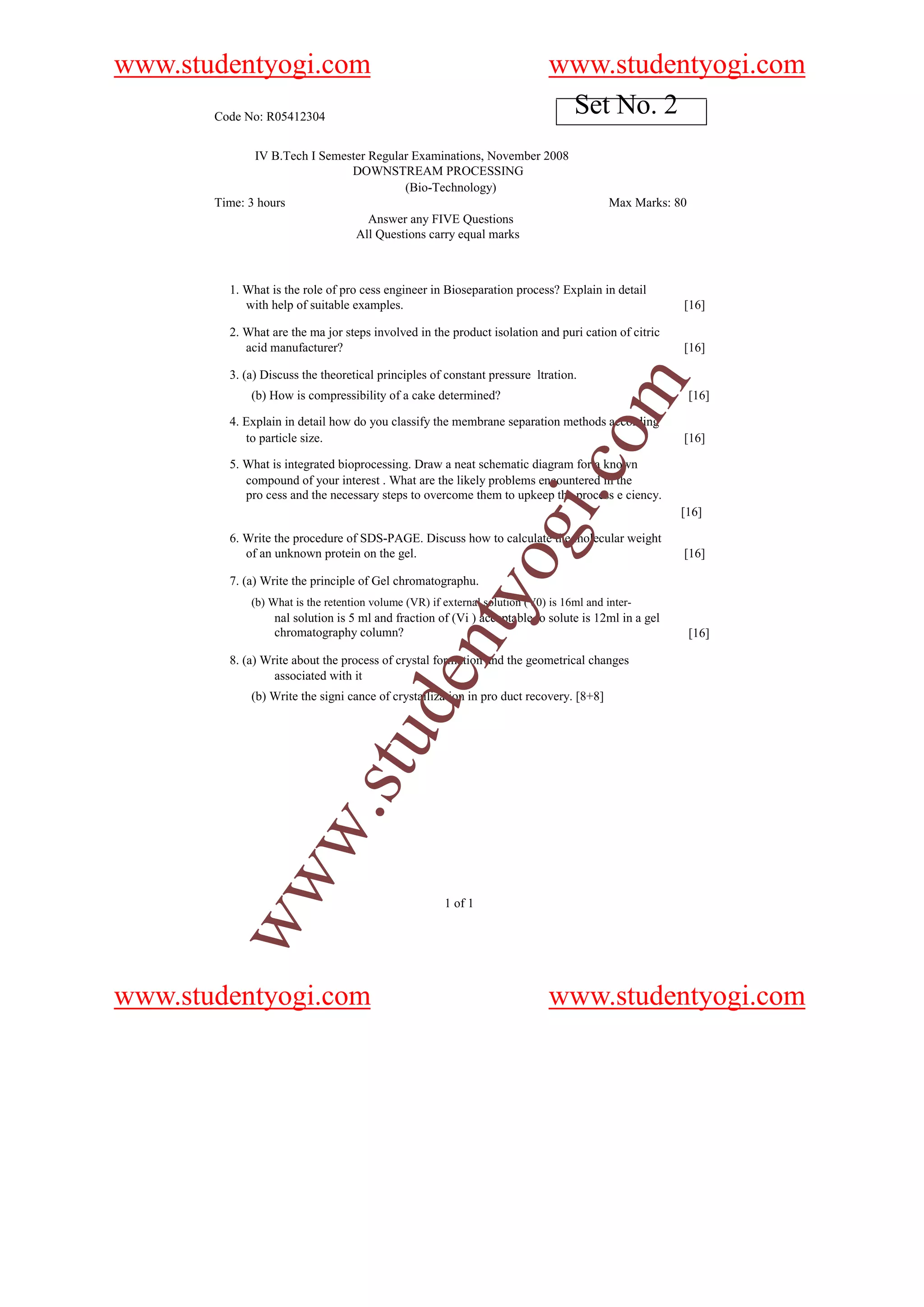 www.studentyogi.com                                                          www.studentyogi.com
       Code No: R05412304
                                                                              Set No. 2
              IV B.Tech I Semester Regular Examinations, November 2008
                               DOWNSTREAM PROCESSING
                                         (Bio-Technology)
       Time: 3 hours                                                                      Max Marks: 80
                                   Answer any FIVE Questions
                                All Questions carry equal marks



         1. What is the role of pro cess engineer in Bioseparation process? Explain in detail
            with help of suitable examples.                                                           [16]

         2. What are the ma jor steps involved in the product isolation and puri cation of citric
            acid manufacturer?                                                                        [16]

         3. (a) Discuss the theoretical principles of constant pressure ltration.




                                                                                    om
             (b) How is compressibility of a cake determined?                                             [16]

         4. Explain in detail how do you classify the membrane separation methods according
            to particle size.                                                                         [16]

         5. What is integrated bioprocessing. Draw a neat schematic diagram for a known




                                                                         i.c
            compound of your interest . What are the likely problems encountered in the
            pro cess and the necessary steps to overcome them to upkeep the process e ciency.
                                                                                                      [16]


            of an unknown protein on the gel.
                                                                og
         6. Write the procedure of SDS-PAGE. Discuss how to calculate the molecular weight
                                                                                                      [16]

         7. (a) Write the principle of Gel chromatographu.
                                                   nty
             (b) What is the retention volume (VR) if external solution (V0) is 16ml and inter-
                  nal solution is 5 ml and fraction of (Vi ) acceptable to solute is 12ml in a gel
                  chromatography column?                                                                  [16]

         8. (a) Write about the process of crystal formation and the geometrical changes
                                          de


                  associated with it
             (b) Write the signi cance of crystallization in pro duct recovery. [8+8]
                                u
           w                .st
        ww




                                                      1 of 1




www.studentyogi.com                                                          www.studentyogi.com
 