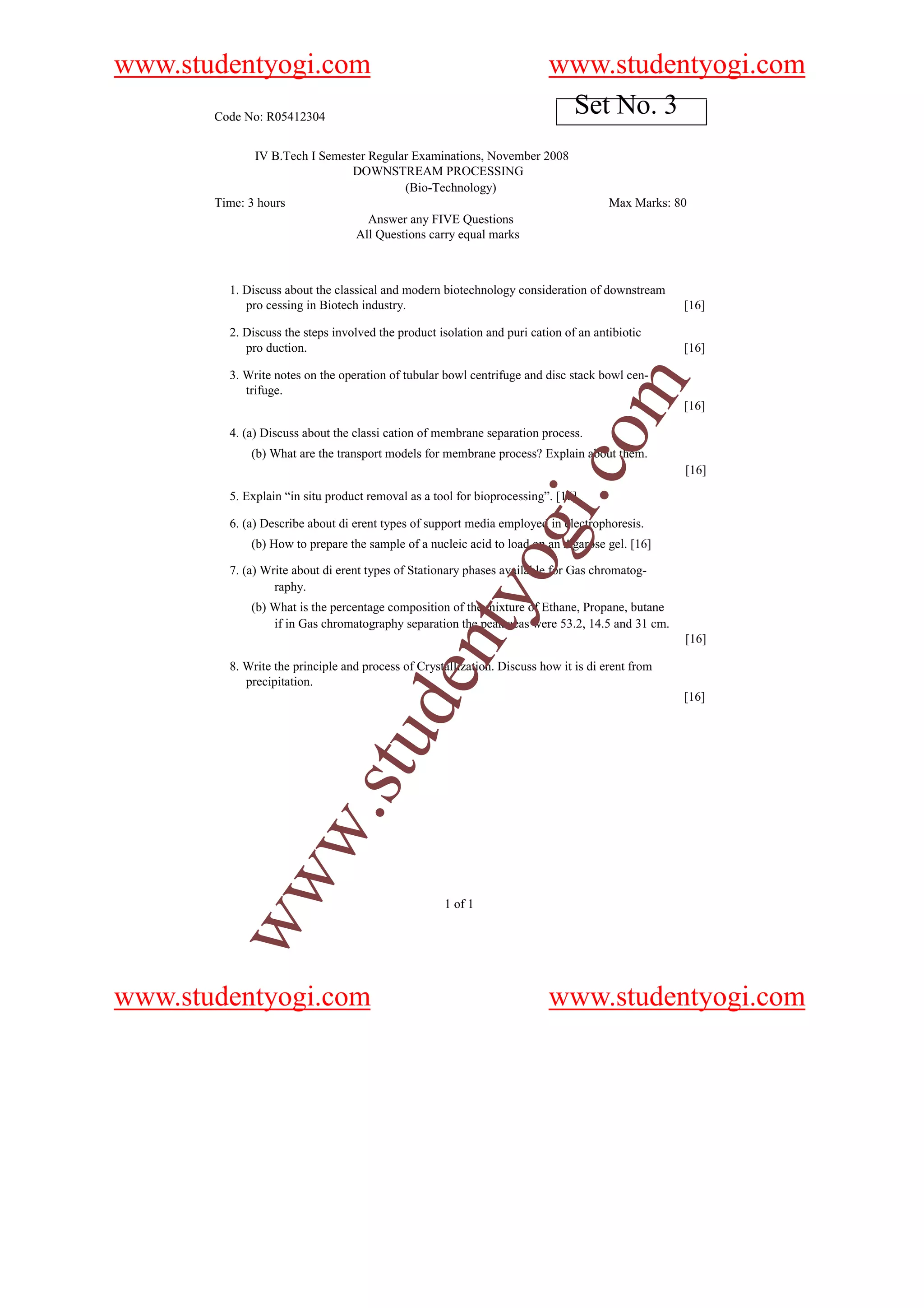 www.studentyogi.com                                                       www.studentyogi.com
       Code No: R05412304
                                                                           Set No. 3
              IV B.Tech I Semester Regular Examinations, November 2008
                               DOWNSTREAM PROCESSING
                                         (Bio-Technology)
       Time: 3 hours                                                                  Max Marks: 80
                                   Answer any FIVE Questions
                                All Questions carry equal marks



         1. Discuss about the classical and modern biotechnology consideration of downstream
            pro cessing in Biotech industry.                                                      [16]

         2. Discuss the steps involved the product isolation and puri cation of an antibiotic
            pro duction.                                                                          [16]

         3. Write notes on the operation of tubular bowl centrifuge and disc stack bowl cen-




                                                                                  om
            trifuge.
                                                                                                  [16]

         4. (a) Discuss about the classi cation of membrane separation process.
             (b) What are the transport models for membrane process? Explain about them.




                                                                       i.c
                                                                                                  [16]

         5. Explain “in situ product removal as a tool for bioprocessing”. [16]

         6. (a) Describe about di erent types of support media employed in electrophoresis.
                                                             og
             (b) How to prepare the sample of a nucleic acid to load on an Agarose gel. [16]

         7. (a) Write about di erent types of Stationary phases available for Gas chromatog-
                  raphy.
                                                 nty
             (b) What is the percentage composition of the mixture of Ethane, Propane, butane
                 if in Gas chromatography separation the peak aeas were 53.2, 14.5 and 31 cm.
                                                                                                  [16]

         8. Write the principle and process of Crystallization. Discuss how it is di erent from
                                         de


            precipitation.
                                                                                                  [16]
                               u
           w               .st
        ww




                                                    1 of 1




www.studentyogi.com                                                       www.studentyogi.com
 