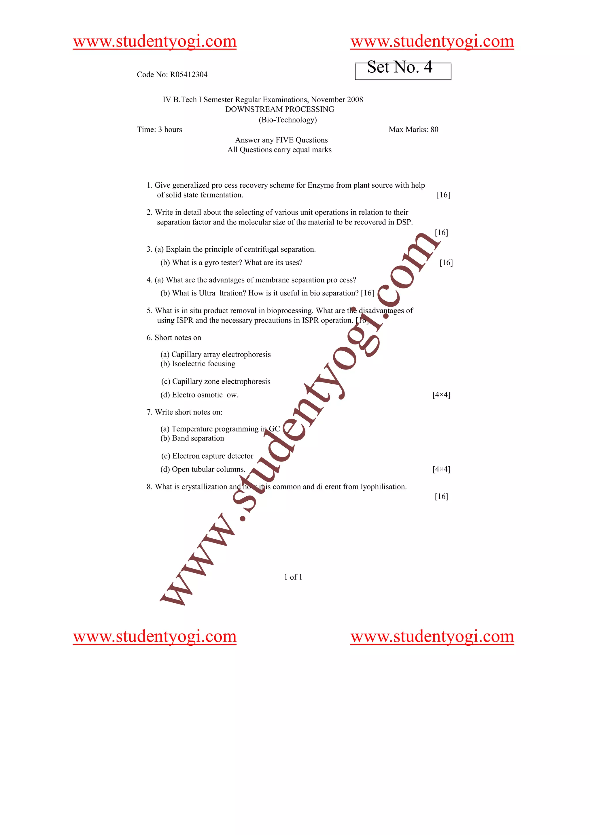www.studentyogi.com                                                       www.studentyogi.com
       Code No: R05412304
                                                                           Set No. 4
              IV B.Tech I Semester Regular Examinations, November 2008
                               DOWNSTREAM PROCESSING
                                         (Bio-Technology)
       Time: 3 hours                                                                   Max Marks: 80
                                   Answer any FIVE Questions
                                All Questions carry equal marks



         1. Give generalized pro cess recovery scheme for Enzyme from plant source with help
            of solid state fermentation.                                                           [16]

         2. Write in detail about the selecting of various unit operations in relation to their
            separation factor and the molecular size of the material to be recovered in DSP.
                                                                                                   [16]




                                                                                om
         3. (a) Explain the principle of centrifugal separation.
             (b) What is a gyro tester? What are its uses?                                             [16]

         4. (a) What are the advantages of membrane separation pro cess?
             (b) What is Ultra ltration? How is it useful in bio separation? [16]




                                                                       i.c
         5. What is in situ product removal in bioprocessing. What are the disadvantages of
            using ISPR and the necessary precautions in ISPR operation. [16]

         6. Short notes on

             (a) Capillary array electrophoresis
             (b) Isoelectric focusing
                                                              og
                                                   nty
             (c) Capillary zone electrophoresis
             (d) Electro osmotic ow.                                                              [4×4]

         7. Write short notes on:

             (a) Temperature programming in GC
                                         de


             (b) Band separation

             (c) Electron capture detector
             (d) Open tubular columns.                                                            [4×4]
                                 u



         8. What is crystallization and how it is common and di erent from lyophilisation.
                             .st




                                                                                                   [16]
           w
        ww




                                                     1 of 1




www.studentyogi.com                                                       www.studentyogi.com
 