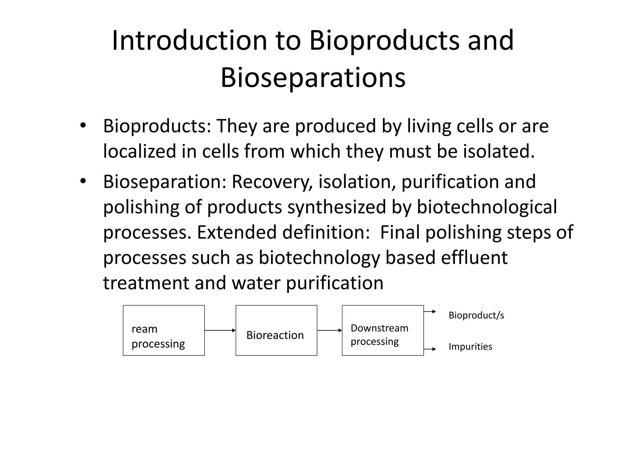 Introduction to Bioproducts and
Bioseparations
• Bioproducts: They are produced by living cells or are
localized in cells from which they must be isolated.
• Bioseparation: Recovery, isolation, purification and
polishing of products synthesized by biotechnological
processes. Extended definition: Final polishing steps of
processes such as biotechnology based effluent
treatment and water purification
ream
processing
Bioreaction
Downstream
processing
Bioproduct/s
Impurities
 