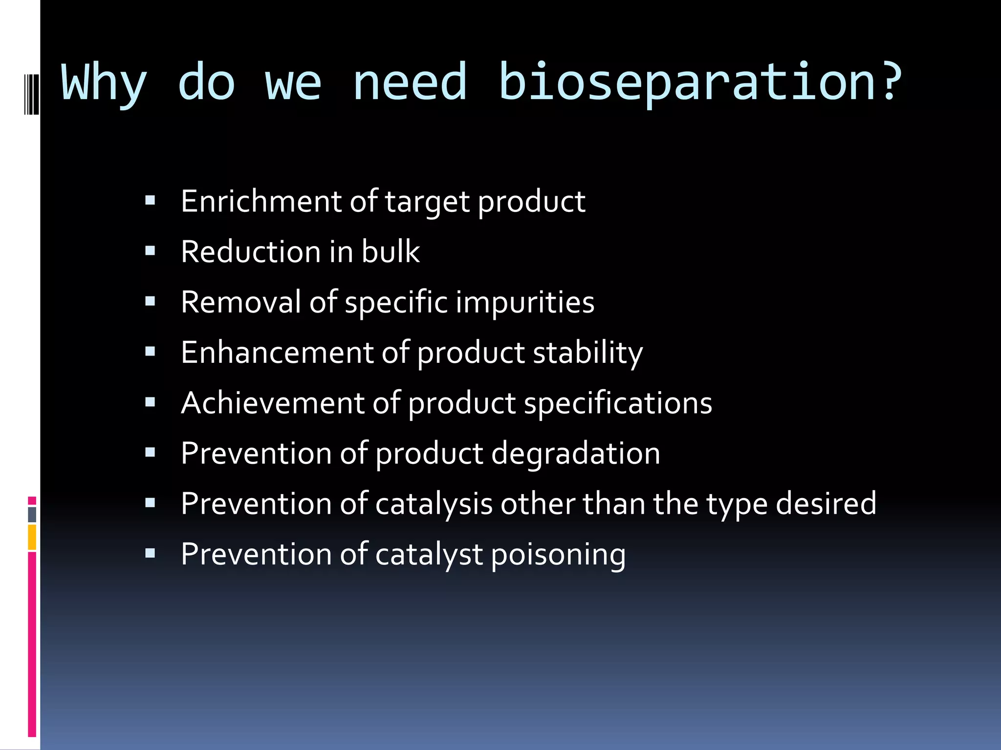 Why do we need bioseparation?
 Enrichment of target product
 Reduction in bulk
 Removal of specific impurities
 Enhancement of product stability
 Achievement of product specifications
 Prevention of product degradation
 Prevention of catalysis other than the type desired
 Prevention of catalyst poisoning
 