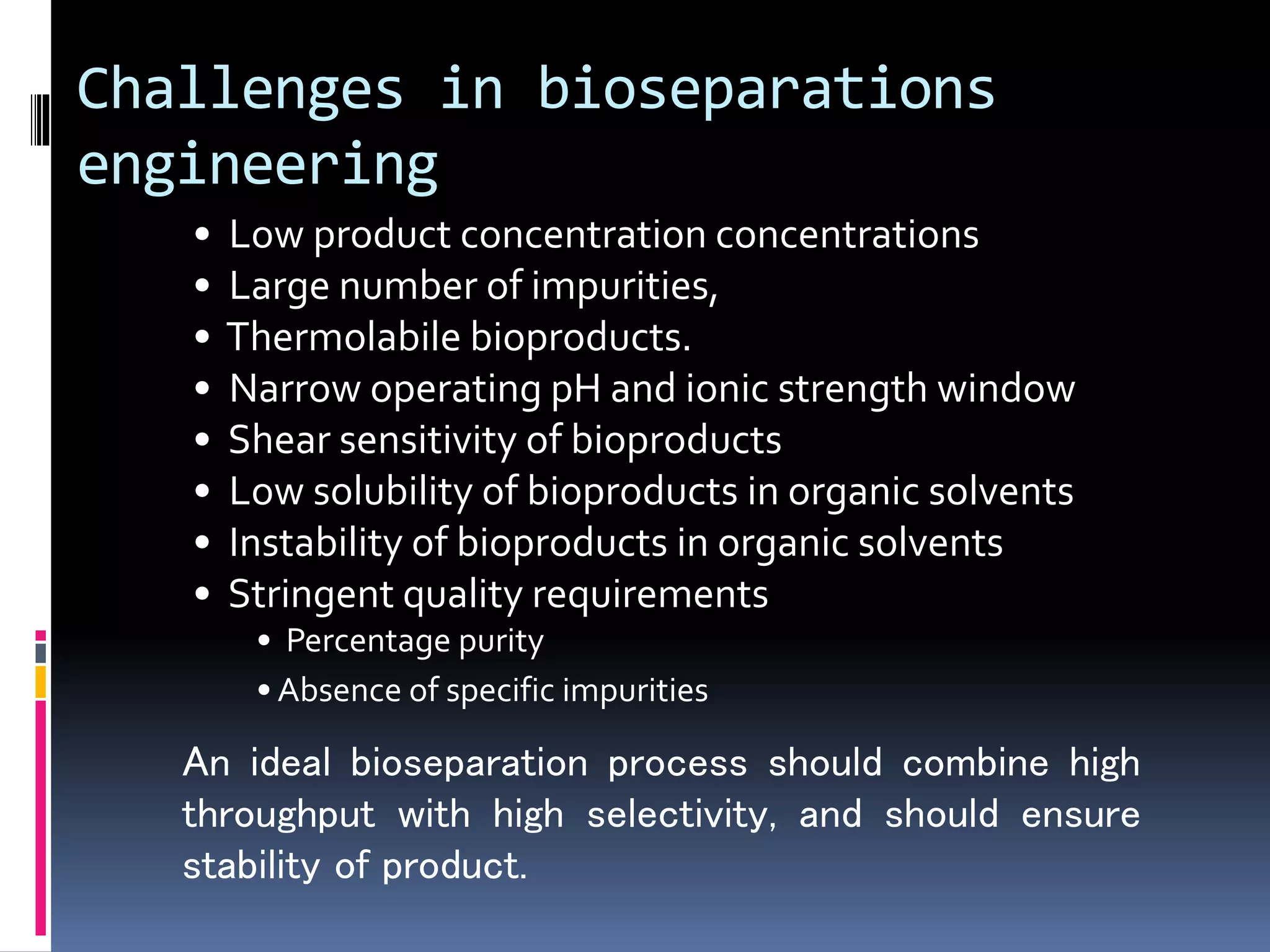 Challenges in bioseparations
engineering
• Low product concentration concentrations
• Large number of impurities,
• Thermolabile bioproducts.
• Narrow operating pH and ionic strength window
• Shear sensitivity of bioproducts
• Low solubility of bioproducts in organic solvents
• Instability of bioproducts in organic solvents
• Stringent quality requirements
• Percentage purity
• Absence of specific impurities
An ideal bioseparation process should combine high
throughput with high selectivity, and should ensure
stability of product.
 