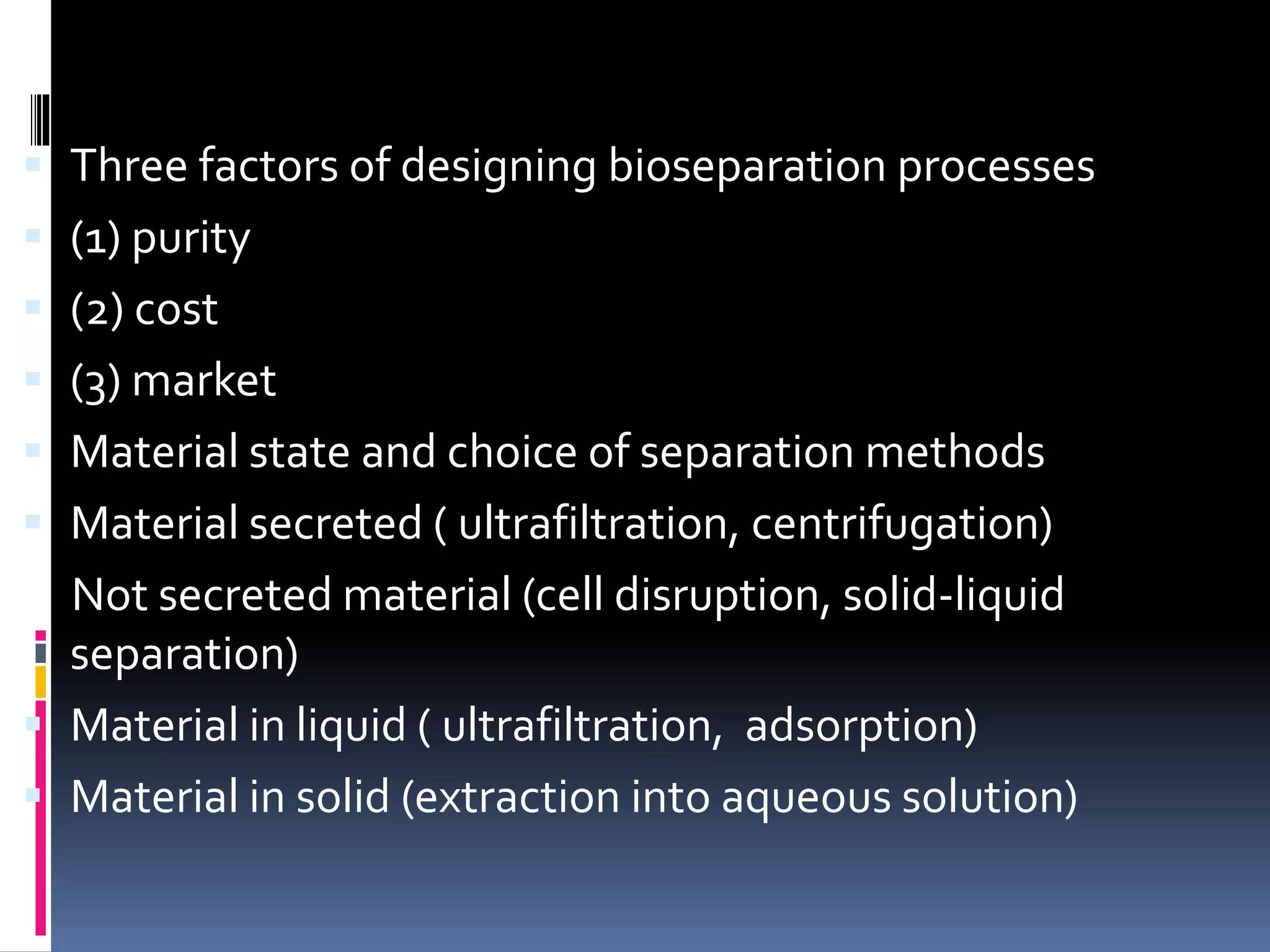  Three factors of designing bioseparation processes
 (1) purity
 (2) cost
 (3) market
 Material state and choice of separation methods
 Material secreted ( ultrafiltration, centrifugation)
Not secreted material (cell disruption, solid-liquid
separation)
 Material in liquid ( ultrafiltration, adsorption)
 Material in solid (extraction into aqueous solution)
 
