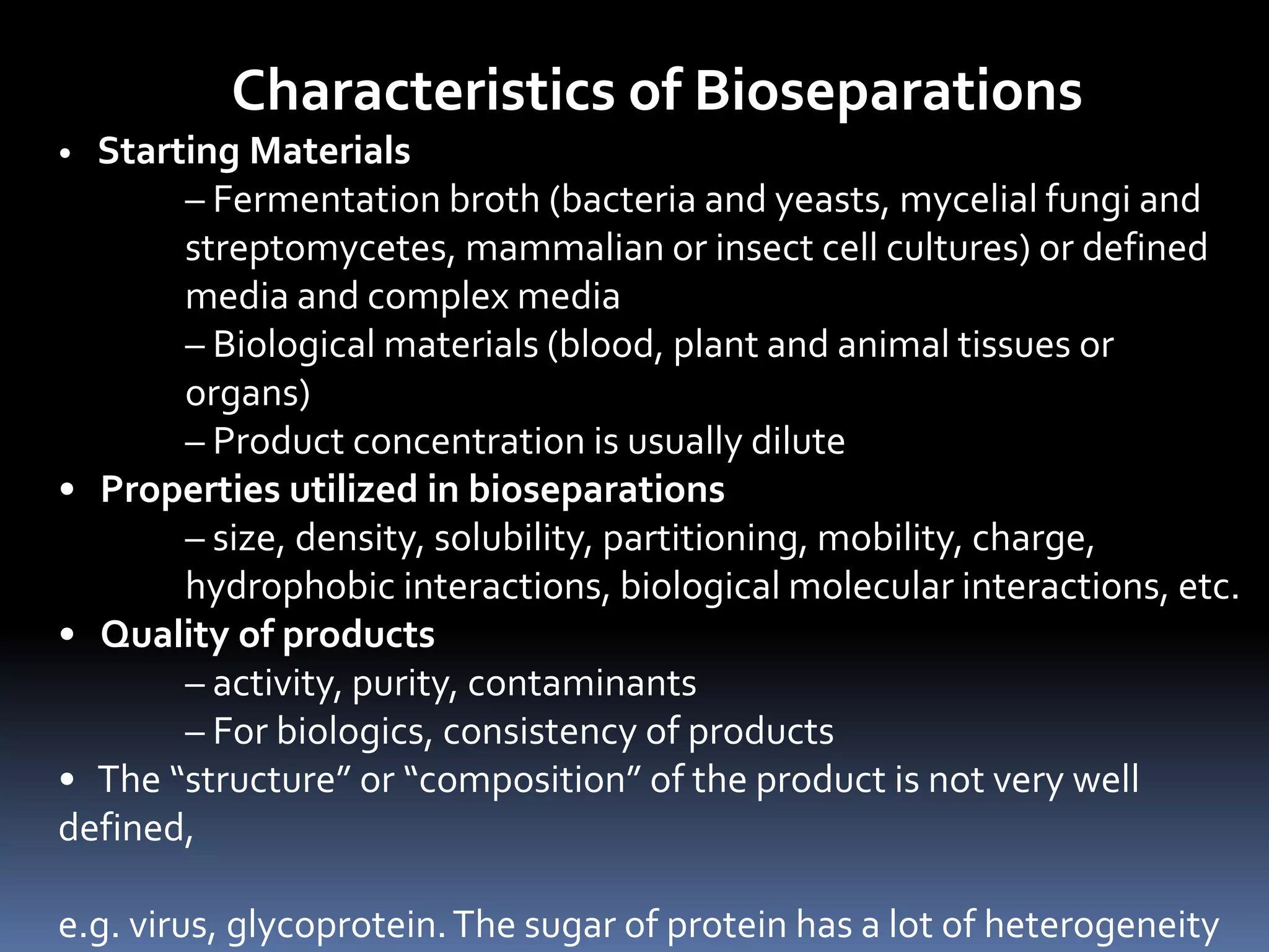 Characteristics of Bioseparations
• Starting Materials
– Fermentation broth (bacteria and yeasts, mycelial fungi and
streptomycetes, mammalian or insect cell cultures) or defined
media and complex media
– Biological materials (blood, plant and animal tissues or
organs)
– Product concentration is usually dilute
• Properties utilized in bioseparations
– size, density, solubility, partitioning, mobility, charge,
hydrophobic interactions, biological molecular interactions, etc.
• Quality of products
– activity, purity, contaminants
– For biologics, consistency of products
• The “structure” or “composition” of the product is not very well
defined,
e.g. virus, glycoprotein.The sugar of protein has a lot of heterogeneity
 
