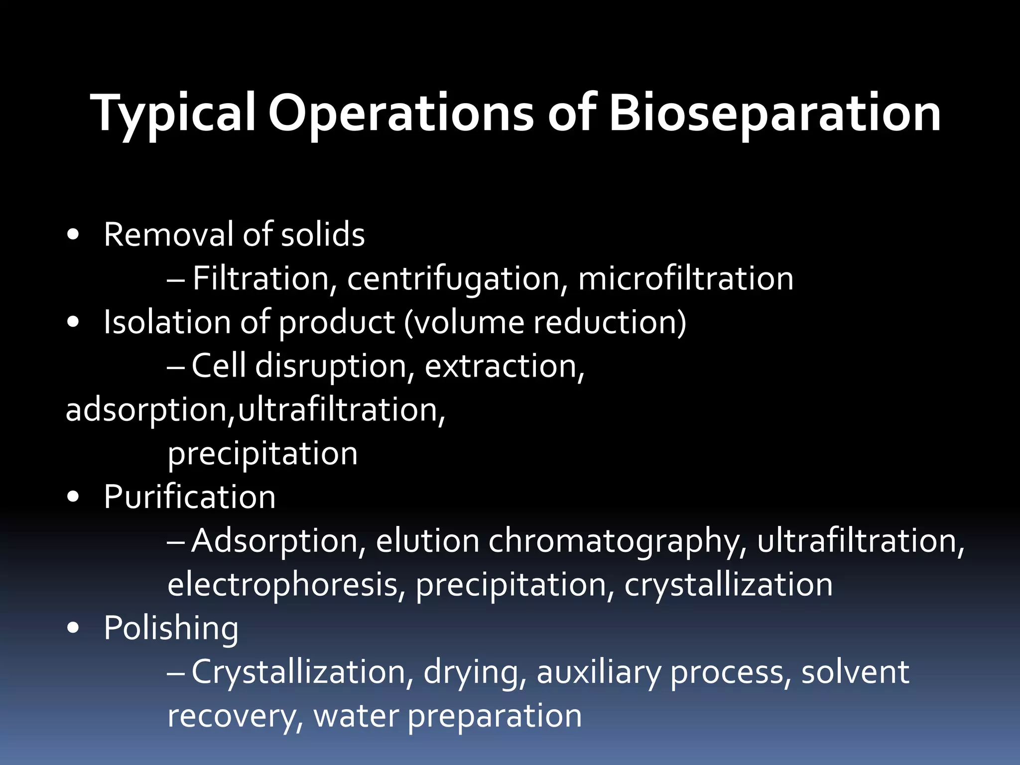 Typical Operations of Bioseparation
• Removal of solids
– Filtration, centrifugation, microfiltration
• Isolation of product (volume reduction)
– Cell disruption, extraction,
adsorption,ultrafiltration,
precipitation
• Purification
– Adsorption, elution chromatography, ultrafiltration,
electrophoresis, precipitation, crystallization
• Polishing
– Crystallization, drying, auxiliary process, solvent
recovery, water preparation
 