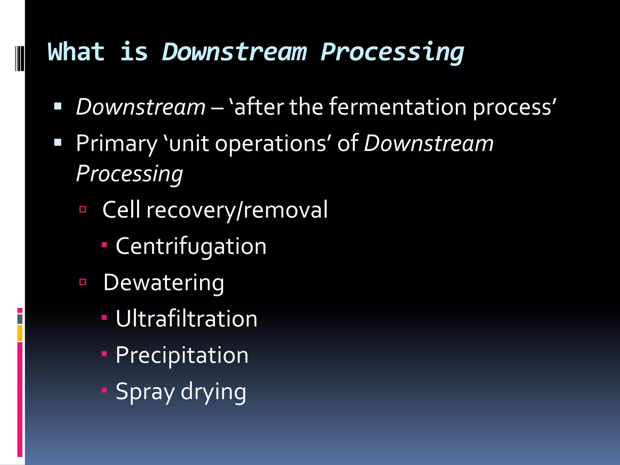 What is Downstream Processing
 Downstream – ‘after the fermentation process’
 Primary ‘unit operations’ of Downstream
Processing
 Cell recovery/removal
 Centrifugation
 Dewatering
 Ultrafiltration
 Precipitation
 Spray drying
 