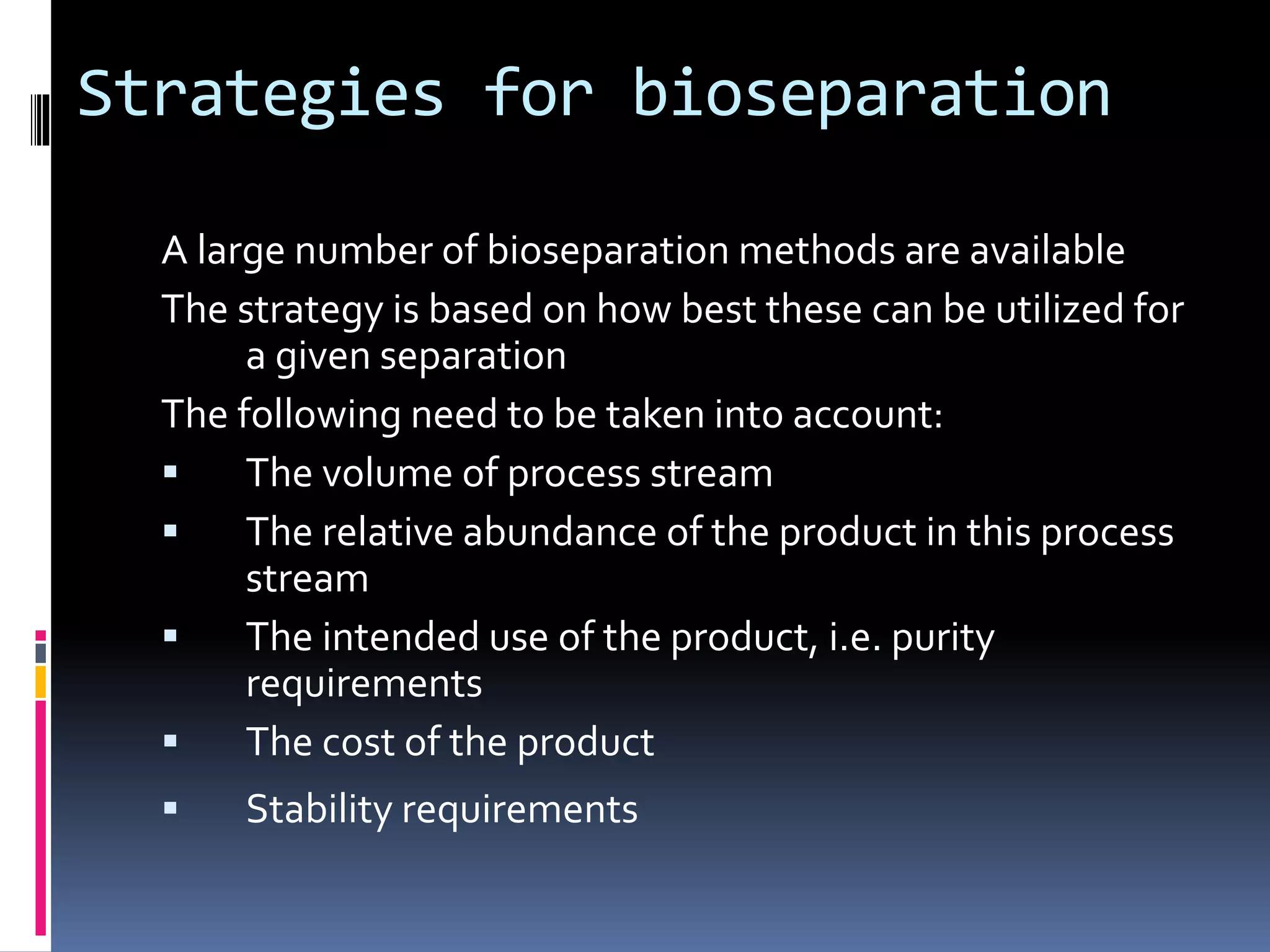 Strategies for bioseparation
A large number of bioseparation methods are available
The strategy is based on how best these can be utilized for
a given separation
The following need to be taken into account:
 The volume of process stream
 The relative abundance of the product in this process
stream
 The intended use of the product, i.e. purity
requirements
 The cost of the product
 Stability requirements
 