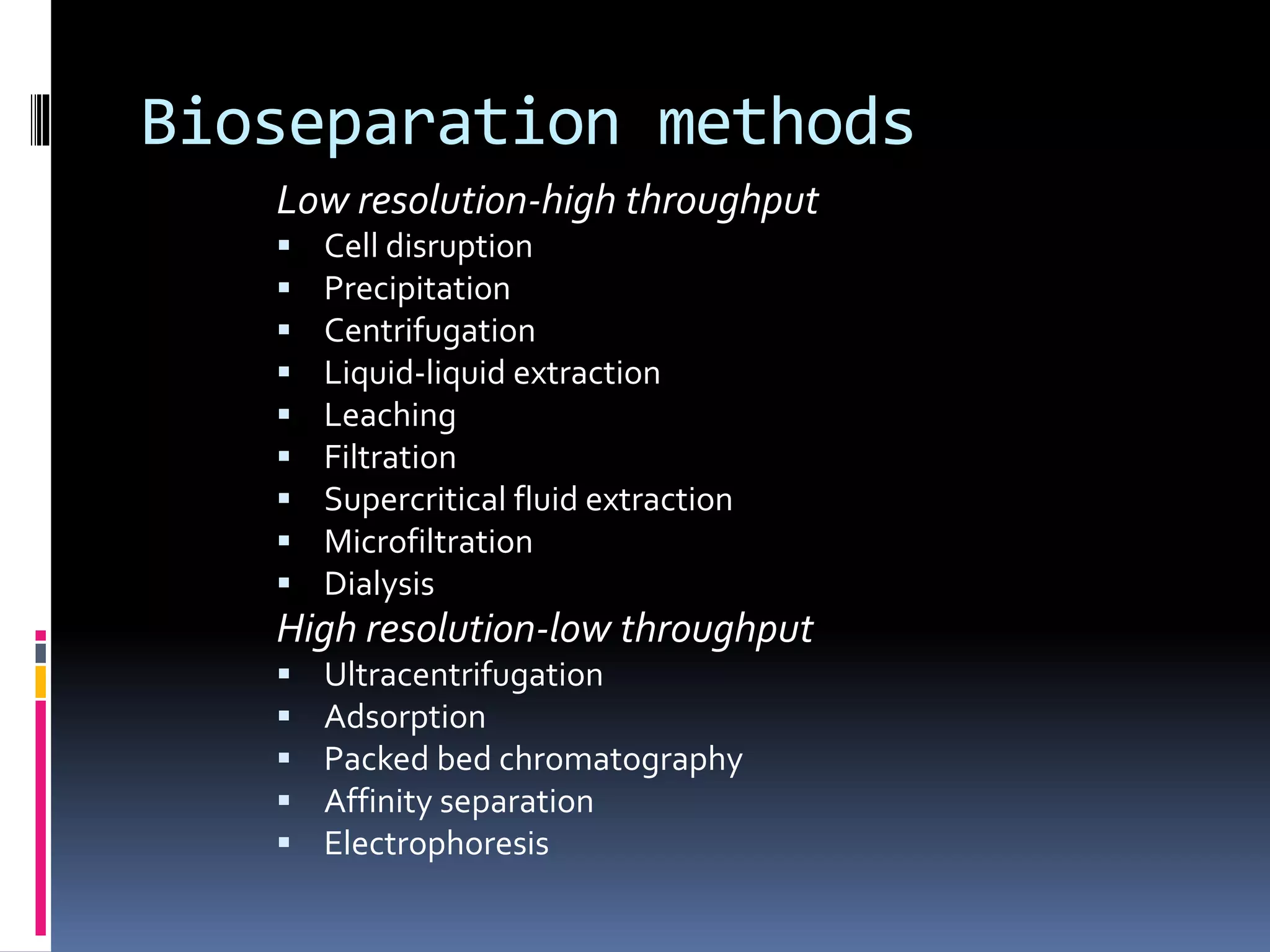 Bioseparation methods
Low resolution-high throughput
 Cell disruption
 Precipitation
 Centrifugation
 Liquid-liquid extraction
 Leaching
 Filtration
 Supercritical fluid extraction
 Microfiltration
 Dialysis
High resolution-low throughput
 Ultracentrifugation
 Adsorption
 Packed bed chromatography
 Affinity separation
 Electrophoresis
 